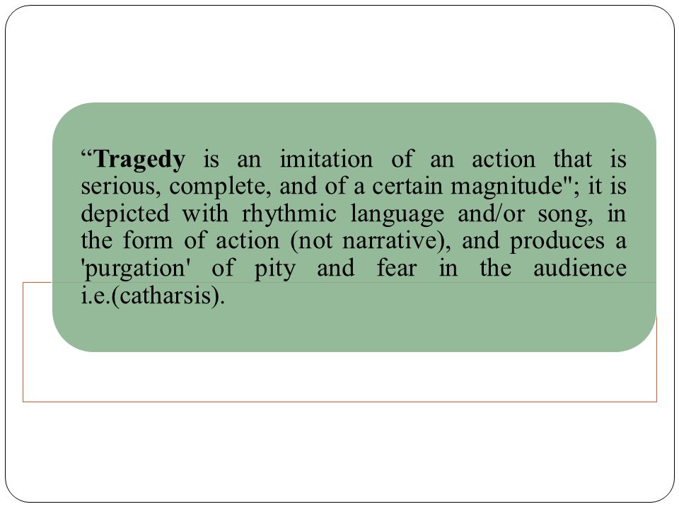 Tragedy is an imitation of an action that is serious, complete, and of a certain magnitude ; it is depicted with rhythmic language and/or song, in the form of action (not narrative), and produces a purgation of pity and fear in the audience i.e.(catharsis).