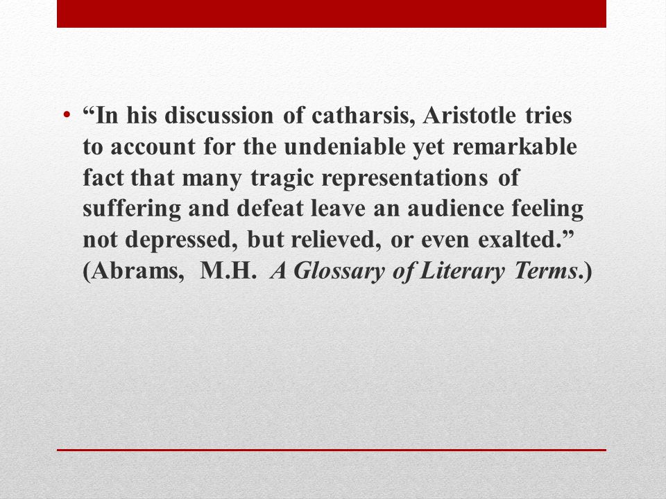 In his discussion of catharsis, Aristotle tries to account for the undeniable yet remarkable fact that many tragic representations of suffering and defeat leave an audience feeling not depressed, but relieved, or even exalted. (Abrams, M.H.