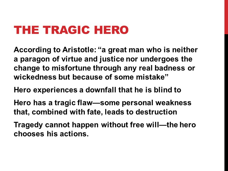 THE TRAGIC HERO According to Aristotle: a great man who is neither a paragon of virtue and justice nor undergoes the change to misfortune through any real badness or wickedness but because of some mistake Hero experiences a downfall that he is blind to Hero has a tragic flaw—some personal weakness that, combined with fate, leads to destruction Tragedy cannot happen without free will—the hero chooses his actions.
