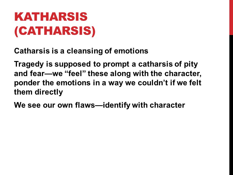 KATHARSIS (CATHARSIS) Catharsis is a cleansing of emotions Tragedy is supposed to prompt a catharsis of pity and fear—we feel these along with the character, ponder the emotions in a way we couldn’t if we felt them directly We see our own flaws—identify with character