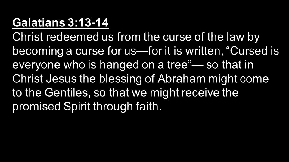Galatians 3:13-14 Christ redeemed us from the curse of the law by becoming a curse for us—for it is written, Cursed is everyone who is hanged on a tree — so that in Christ Jesus the blessing of Abraham might come to the Gentiles, so that we might receive the promised Spirit through faith.