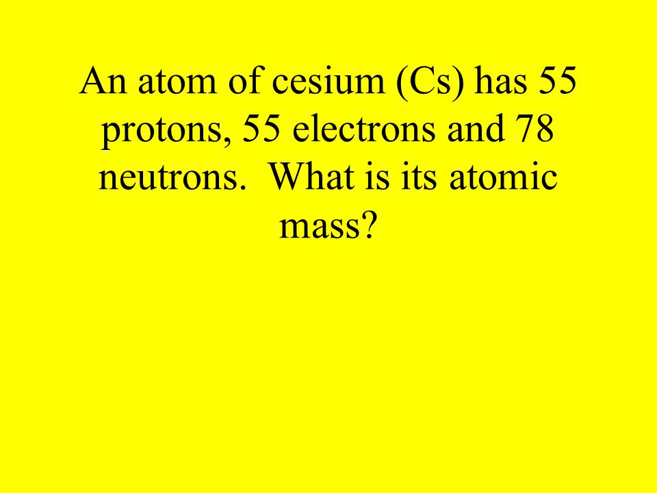 An atom of cesium (Cs) has 55 protons, 55 electrons and 78 neutrons. What is its atomic mass