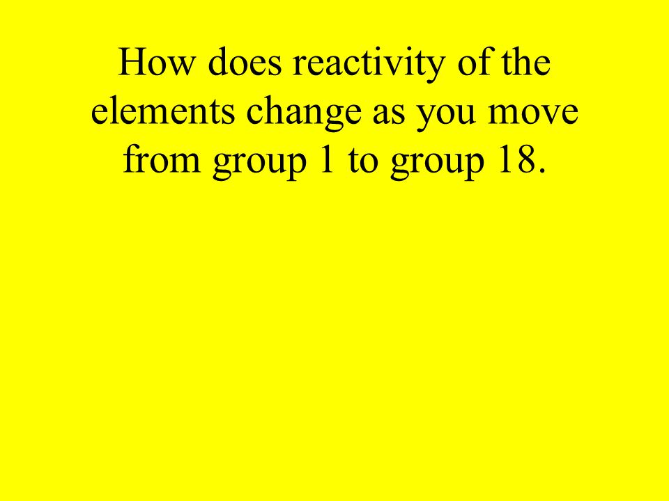 How does reactivity of the elements change as you move from group 1 to group 18.