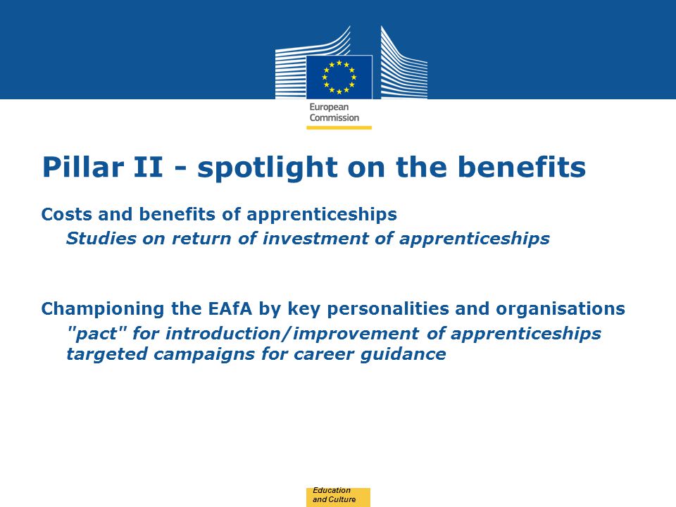 Date: in 12 pts Pillar II - spotlight on the benefits Costs and benefits of apprenticeships Studies on return of investment of apprenticeships Championing the EAfA by key personalities and organisations pact for introduction/improvement of apprenticeships targeted campaigns for career guidance Education and Culture