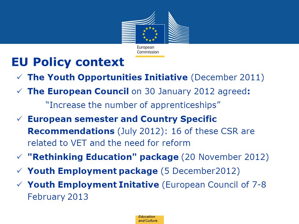 Date: in 12 pts EU Policy context The Youth Opportunities Initiative (December 2011) The European Council on 30 January 2012 agreed: Increase the number of apprenticeships European semester and Country Specific Recommendations (July 2012): 16 of these CSR are related to VET and the need for reform Rethinking Education package (20 November 2012) Youth Employment package (5 December2012) Youth Employment Initative (European Council of 7-8 February 2013 Education and Culture
