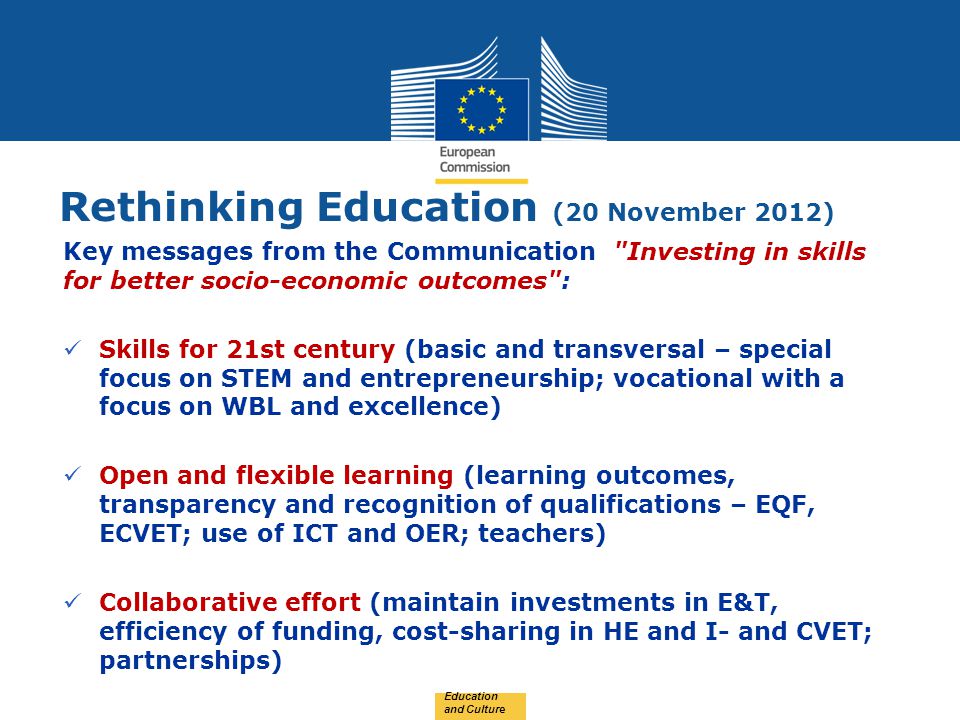 Date: in 12 pts Rethinking Education (20 November 2012) Education and Culture Key messages from the Communication Investing in skills for better socio-economic outcomes : Skills for 21st century (basic and transversal – special focus on STEM and entrepreneurship; vocational with a focus on WBL and excellence) Open and flexible learning (learning outcomes, transparency and recognition of qualifications – EQF, ECVET; use of ICT and OER; teachers) Collaborative effort (maintain investments in E&T, efficiency of funding, cost-sharing in HE and I- and CVET; partnerships) v