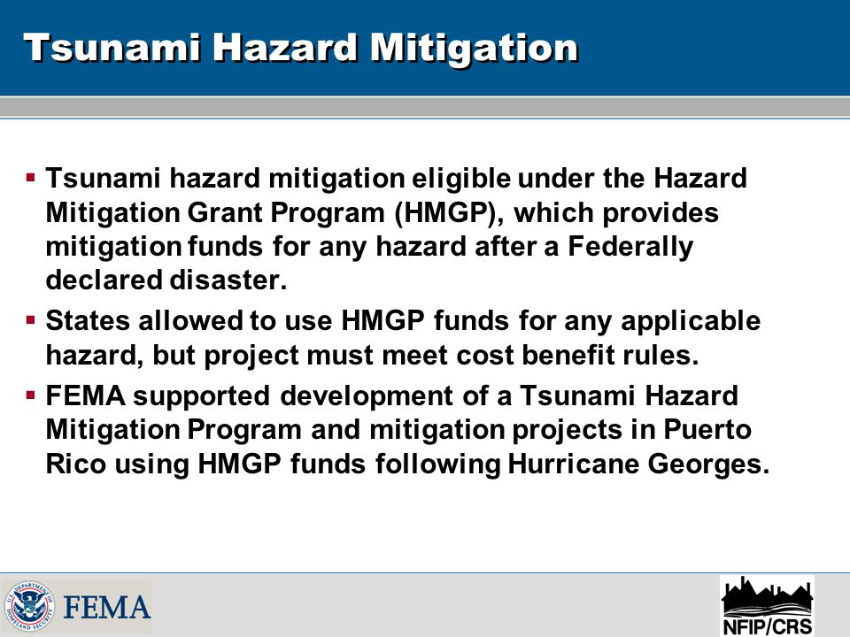 Tsunami Hazard Mitigation  Tsunami hazard mitigation eligible under the Hazard Mitigation Grant Program (HMGP), which provides mitigation funds for any hazard after a Federally declared disaster.