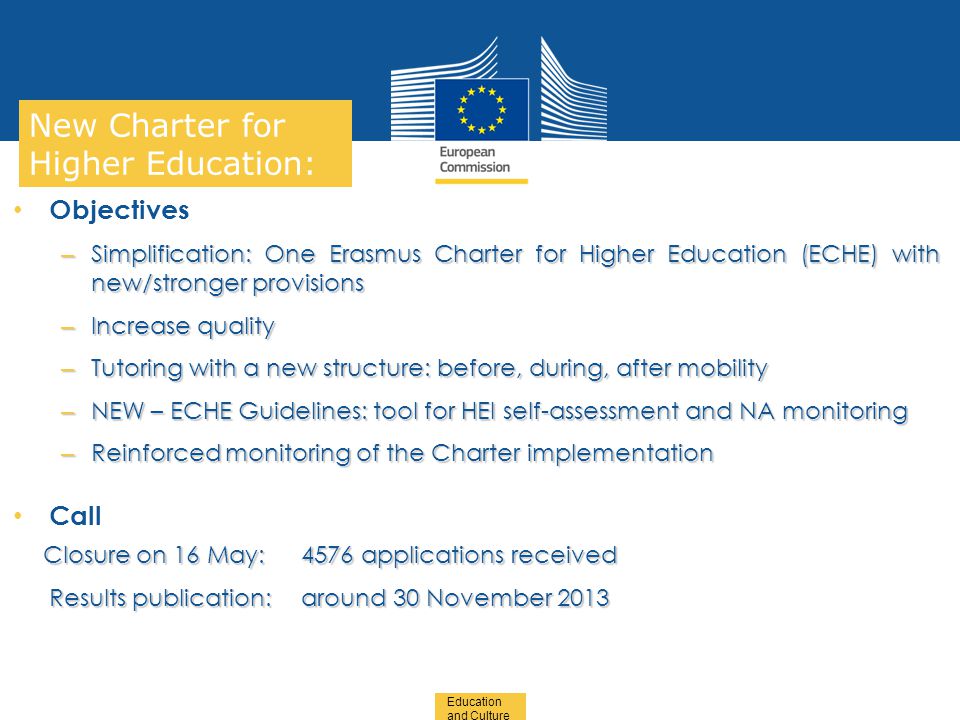 Date: in 12 pts Education and Culture … in other words New Charter for Higher Education: Objectives – Simplification: One Erasmus Charter for Higher Education (ECHE) with new/stronger provisions – Increase quality – Tutoring with a new structure: before, during, after mobility – NEW – ECHE Guidelines: tool for HEI self-assessment and NA monitoring – Reinforced monitoring of the Charter implementation Call Closure on 16 May: 4576 applications received Closure on 16 May: 4576 applications received Results publication: around 30 November 2013