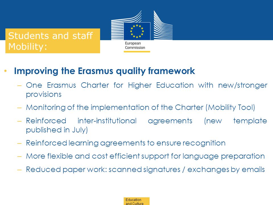 Date: in 12 pts Education and Culture … in other words Students and staff Mobility: Improving the Erasmus quality framework – One Erasmus Charter for Higher Education with new/stronger provisions – Monitoring of the implementation of the Charter (Mobility Tool) – Reinforced inter-institutional agreements (new template published in July) – Reinforced learning agreements to ensure recognition – More flexible and cost efficient support for language preparation – Reduced paper work: scanned signatures / exchanges by  s