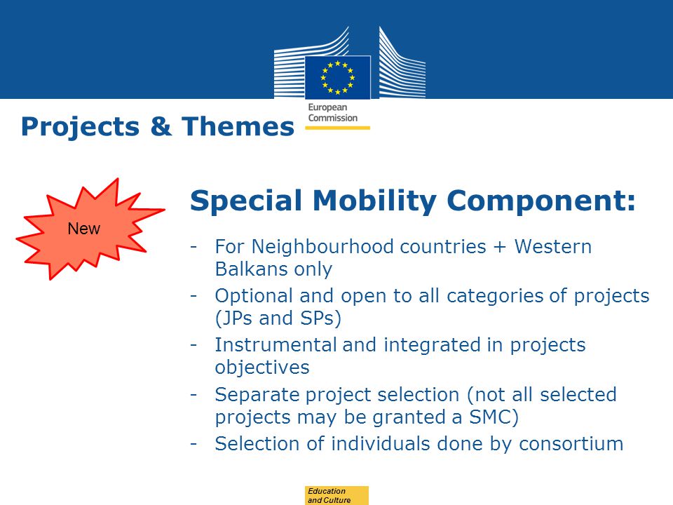 Date: in 12 pts Projects & Themes Special Mobility Component: -For Neighbourhood countries + Western Balkans only -Optional and open to all categories of projects (JPs and SPs) -Instrumental and integrated in projects objectives -Separate project selection (not all selected projects may be granted a SMC) -Selection of individuals done by consortium Education and Culture New