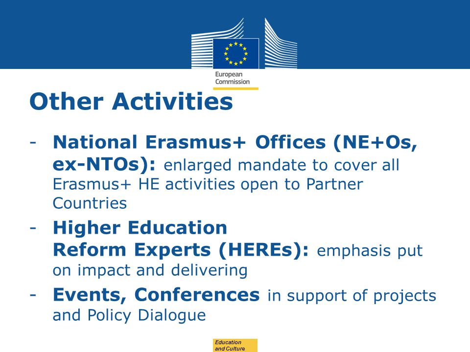 Date: in 12 pts Other Activities -National Erasmus+ Offices (NE+Os, ex-NTOs): enlarged mandate to cover all Erasmus+ HE activities open to Partner Countries -Higher Education Reform Experts (HEREs): emphasis put on impact and delivering -Events, Conferences in support of projects and Policy Dialogue Education and Culture