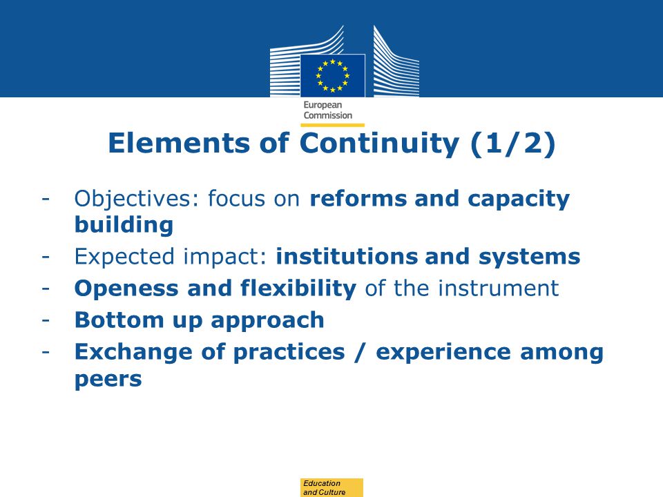 Date: in 12 pts Elements of Continuity (1/2) -Objectives: focus on reforms and capacity building -Expected impact: institutions and systems -Openess and flexibility of the instrument -Bottom up approach -Exchange of practices / experience among peers Education and Culture