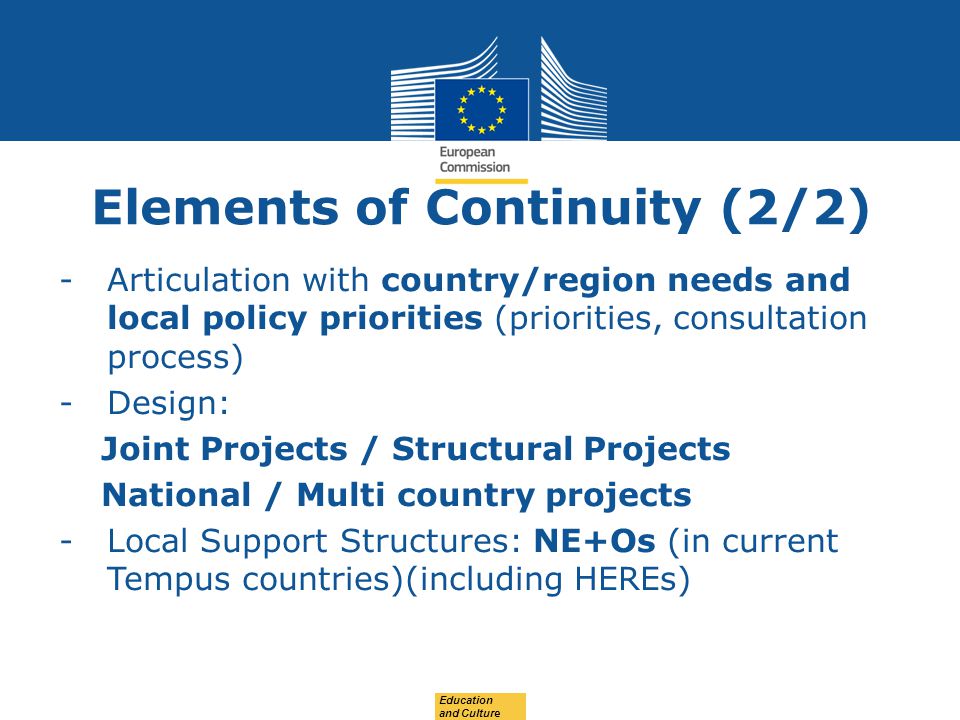 Date: in 12 pts Elements of Continuity (2/2) -Articulation with country/region needs and local policy priorities (priorities, consultation process) -Design: Joint Projects / Structural Projects National / Multi country projects -Local Support Structures: NE+Os (in current Tempus countries)(including HEREs) Education and Culture