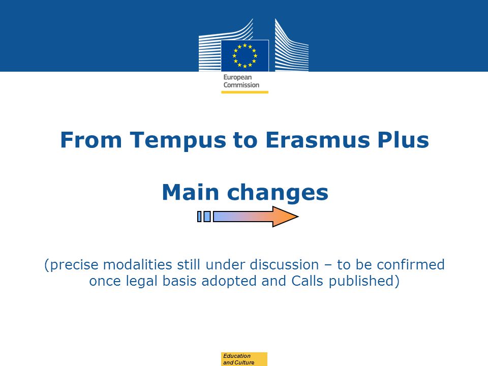 Date: in 12 pts From Tempus to Erasmus Plus Main changes (precise modalities still under discussion – to be confirmed once legal basis adopted and Calls published) Education and Culture