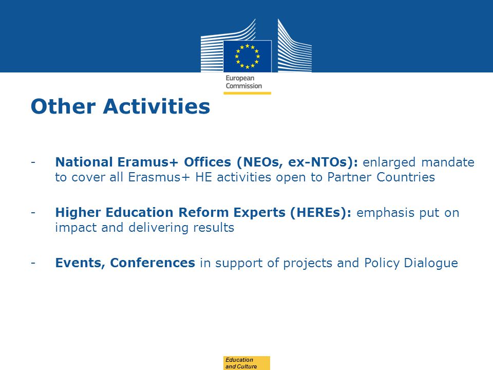 Date: in 12 pts Other Activities -National Eramus+ Offices (NEOs, ex-NTOs): enlarged mandate to cover all Erasmus+ HE activities open to Partner Countries -Higher Education Reform Experts (HEREs): emphasis put on impact and delivering results -Events, Conferences in support of projects and Policy Dialogue Education and Culture