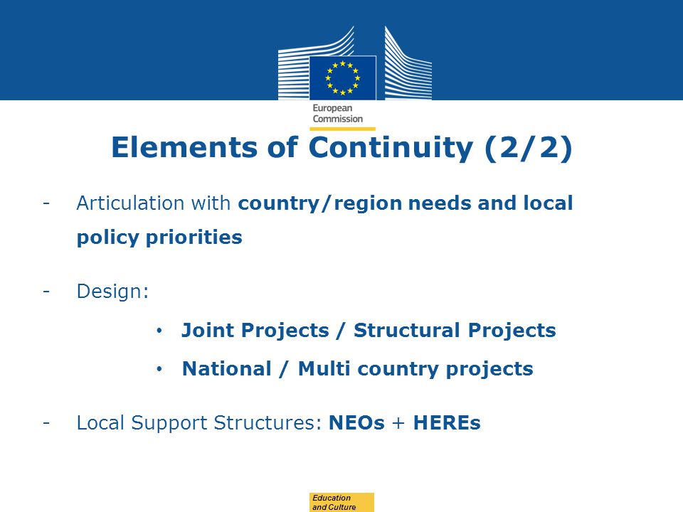 Date: in 12 pts Elements of Continuity (2/2) -Articulation with country/region needs and local policy priorities -Design: Joint Projects / Structural Projects National / Multi country projects -Local Support Structures: NEOs + HEREs Education and Culture