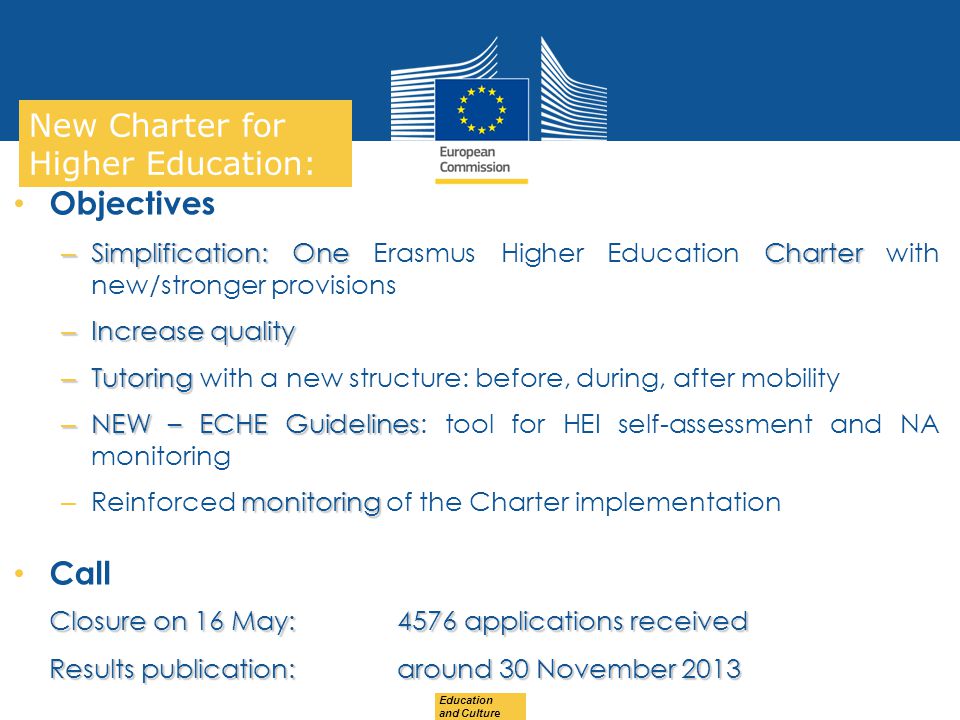 Date: in 12 pts Education and Culture … in other words New Charter for Higher Education: Objectives – Simplification: OneCharter – Simplification: One Erasmus Higher Education Charter with new/stronger provisions – Increase quality – Tutoring – Tutoring with a new structure: before, during, after mobility – NEW – ECHE Guidelines – NEW – ECHE Guidelines: tool for HEI self-assessment and NA monitoring monitoring – Reinforced monitoring of the Charter implementation Call Closure on 16 May: 4576 applications received Closure on 16 May: 4576 applications received Results publication: around 30 November 2013