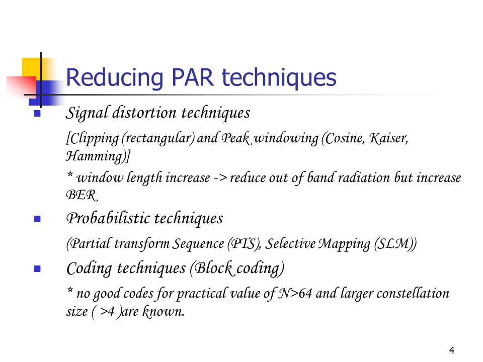 4 Reducing PAR techniques Signal distortion techniques [Clipping (rectangular) and Peak windowing (Cosine, Kaiser, Hamming)] * window length increase -> reduce out of band radiation but increase BER Probabilistic techniques (Partial transform Sequence (PTS), Selective Mapping (SLM)) Coding techniques (Block coding) * no good codes for practical value of N>64 and larger constellation size ( >4 )are known.