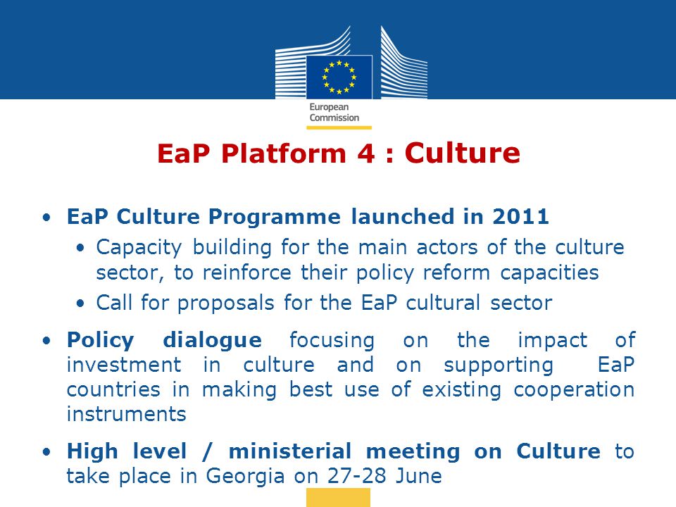 Date: in 12 pts EaP Platform 4 : Culture EaP Culture Programme launched in 2011 Capacity building for the main actors of the culture sector, to reinforce their policy reform capacities Call for proposals for the EaP cultural sector Policy dialogue focusing on the impact of investment in culture and on supporting EaP countries in making best use of existing cooperation instruments High level / ministerial meeting on Culture to take place in Georgia on June