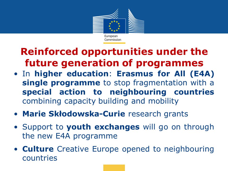 Date: in 12 pts Reinforced opportunities under the future generation of programmes In higher education: Erasmus for All (E4A) single programme to stop fragmentation with a special action to neighbouring countries combining capacity building and mobility Marie Skłodowska-Curie research grants Support to youth exchanges will go on through the new E4A programme Culture Creative Europe opened to neighbouring countries