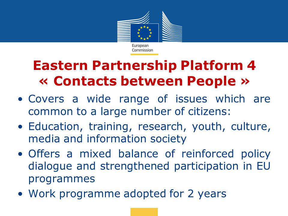 Date: in 12 pts Eastern Partnership Platform 4 « Contacts between People » Covers a wide range of issues which are common to a large number of citizens: Education, training, research, youth, culture, media and information society Offers a mixed balance of reinforced policy dialogue and strengthened participation in EU programmes Work programme adopted for 2 years