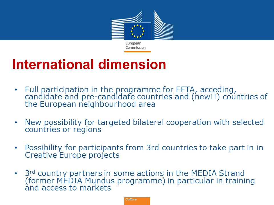Date: in 12 pts Culture International dimension Full participation in the programme for EFTA, acceding, candidate and pre-candidate countries and (new!!) countries of the European neighbourhood area New possibility for targeted bilateral cooperation with selected countries or regions Possibility for participants from 3rd countries to take part in in Creative Europe projects 3 rd country partners in some actions in the MEDIA Strand (former MEDIA Mundus programme) in particular in training and access to markets