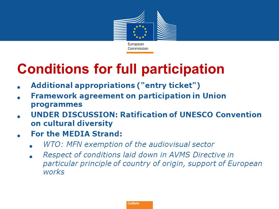 Date: in 12 pts Conditions for full participation Additional appropriations ( entry ticket ) Framework agreement on participation in Union programmes UNDER DISCUSSION: Ratification of UNESCO Convention on cultural diversity For the MEDIA Strand: WTO: MFN exemption of the audiovisual sector Respect of conditions laid down in AVMS Directive in particular principle of country of origin, support of European works Culture