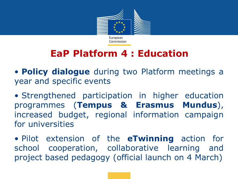 Date: in 12 pts EaP Platform 4 : Education Policy dialogue during two Platform meetings a year and specific events Strengthened participation in higher education programmes (Tempus & Erasmus Mundus), increased budget, regional information campaign for universities Pilot extension of the eTwinning action for school cooperation, collaborative learning and project based pedagogy (official launch on 4 March)