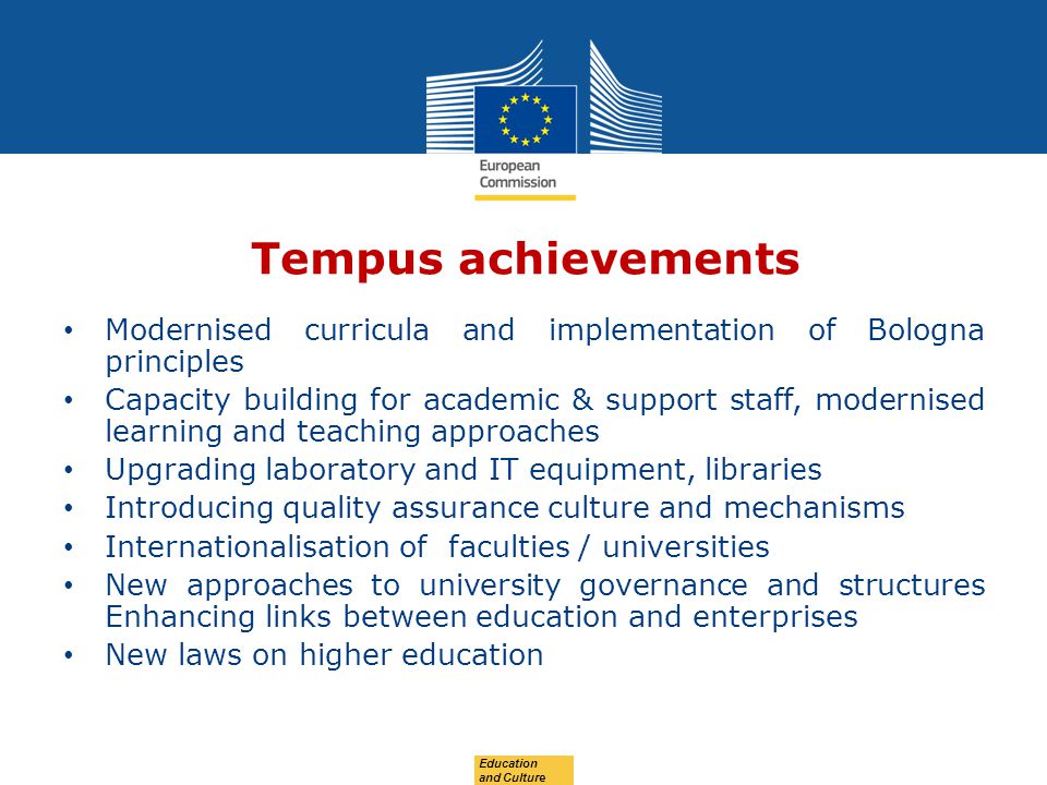 Date: in 12 pts Tempus achievements Modernised curricula and implementation of Bologna principles Capacity building for academic & support staff, modernised learning and teaching approaches Upgrading laboratory and IT equipment, libraries Introducing quality assurance culture and mechanisms Internationalisation of faculties / universities New approaches to university governance and structures Enhancing links between education and enterprises New laws on higher education Education and Culture