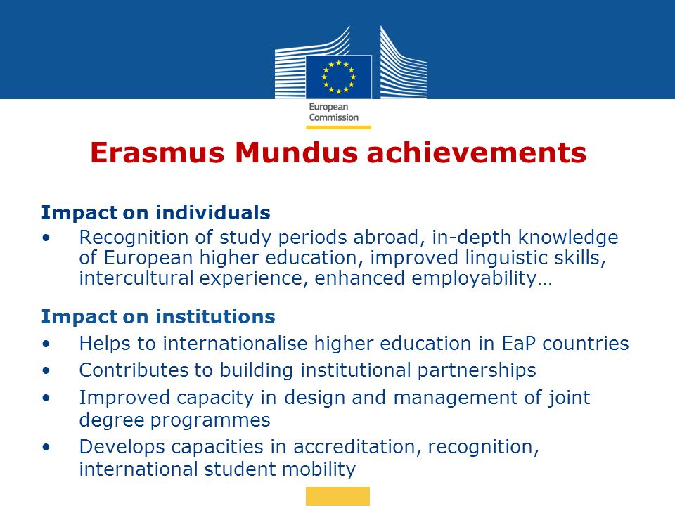 Date: in 12 pts Erasmus Mundus achievements Impact on individuals Recognition of study periods abroad, in-depth knowledge of European higher education, improved linguistic skills, intercultural experience, enhanced employability… Impact on institutions Helps to internationalise higher education in EaP countries Contributes to building institutional partnerships Improved capacity in design and management of joint degree programmes Develops capacities in accreditation, recognition, international student mobility