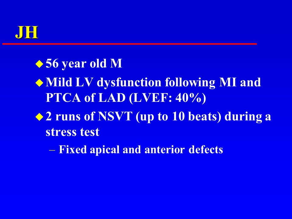 JH u 56 year old M u Mild LV dysfunction following MI and PTCA of LAD (LVEF: 40%) u 2 runs of NSVT (up to 10 beats) during a stress test –Fixed apical and anterior defects