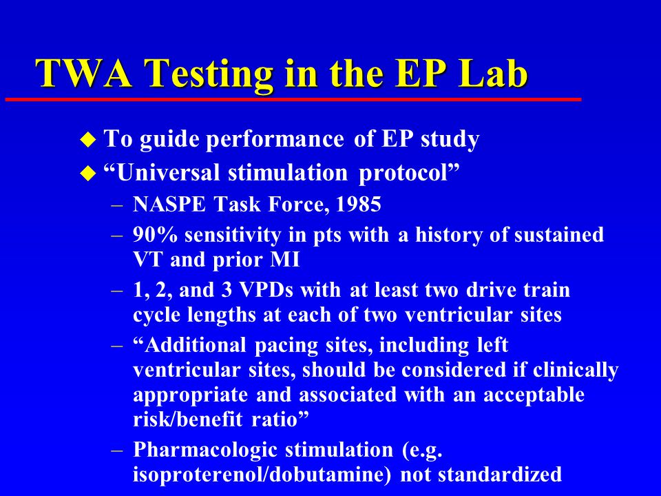 TWA Testing in the EP Lab u To guide performance of EP study u Universal stimulation protocol –NASPE Task Force, 1985 –90% sensitivity in pts with a history of sustained VT and prior MI –1, 2, and 3 VPDs with at least two drive train cycle lengths at each of two ventricular sites – Additional pacing sites, including left ventricular sites, should be considered if clinically appropriate and associated with an acceptable risk/benefit ratio –Pharmacologic stimulation (e.g.