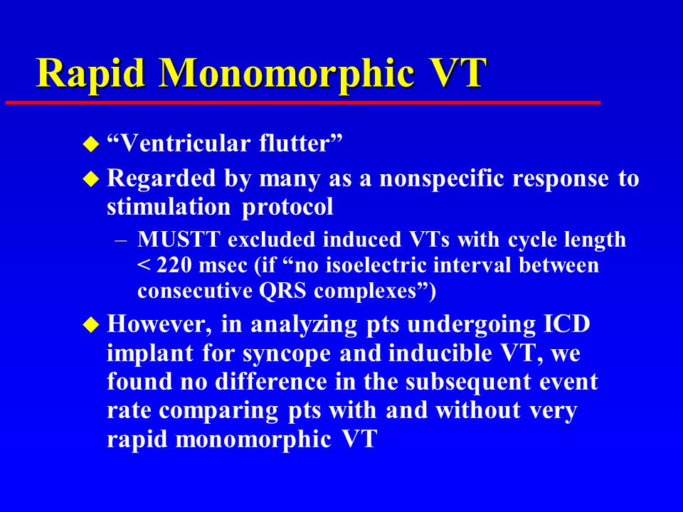 Rapid Monomorphic VT u Ventricular flutter u Regarded by many as a nonspecific response to stimulation protocol –MUSTT excluded induced VTs with cycle length < 220 msec (if no isoelectric interval between consecutive QRS complexes ) u However, in analyzing pts undergoing ICD implant for syncope and inducible VT, we found no difference in the subsequent event rate comparing pts with and without very rapid monomorphic VT
