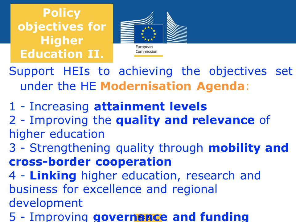 Date: in 12 pts DG EAC Support HEIs to achieving the objectives set under the HE Modernisation Agenda: 1 - Increasing attainment levels 2 - Improving the quality and relevance of higher education 3 - Strengthening quality through mobility and cross-border cooperation 4 - Linking higher education, research and business for excellence and regional development 5 - Improving governance and funding Policy objectives for Higher Education II.