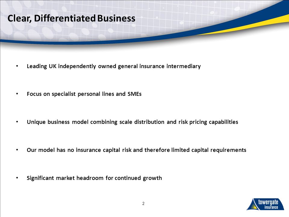 Clear, Differentiated Business Leading UK independently owned general insurance intermediary Focus on specialist personal lines and SMEs Unique business model combining scale distribution and risk pricing capabilities Our model has no insurance capital risk and therefore limited capital requirements Significant market headroom for continued growth
