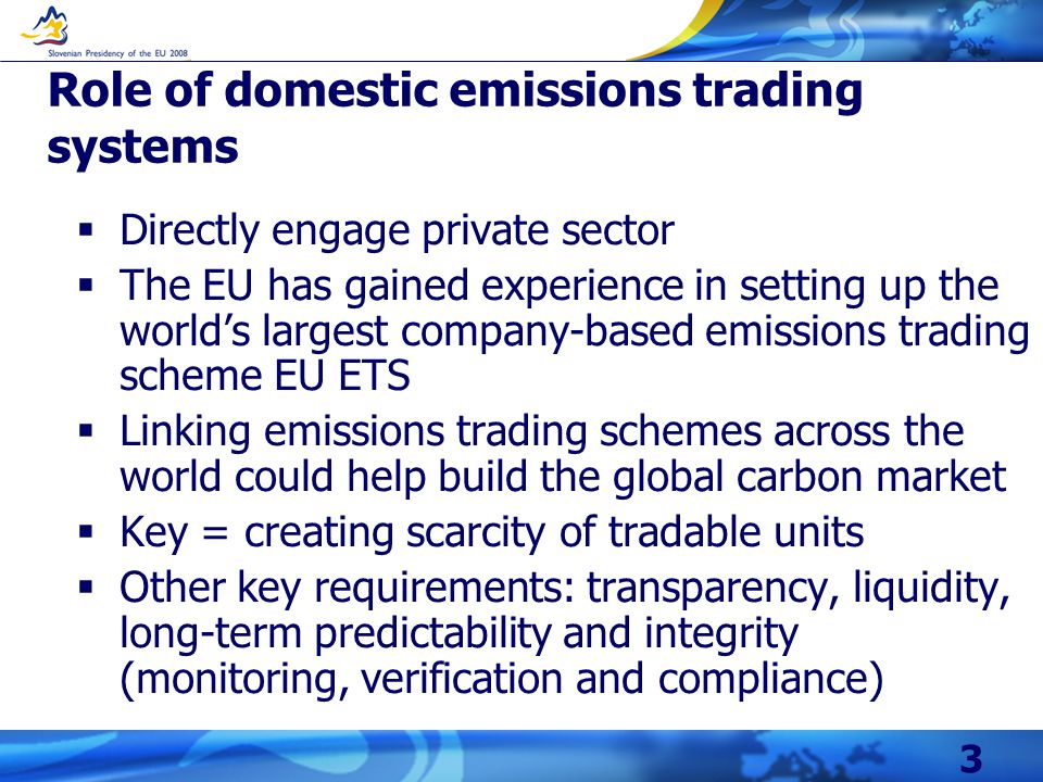 3 Role of domestic emissions trading systems  Directly engage private sector  The EU has gained experience in setting up the world’s largest company-based emissions trading scheme EU ETS  Linking emissions trading schemes across the world could help build the global carbon market  Key = creating scarcity of tradable units  Other key requirements: transparency, liquidity, long-term predictability and integrity (monitoring, verification and compliance)