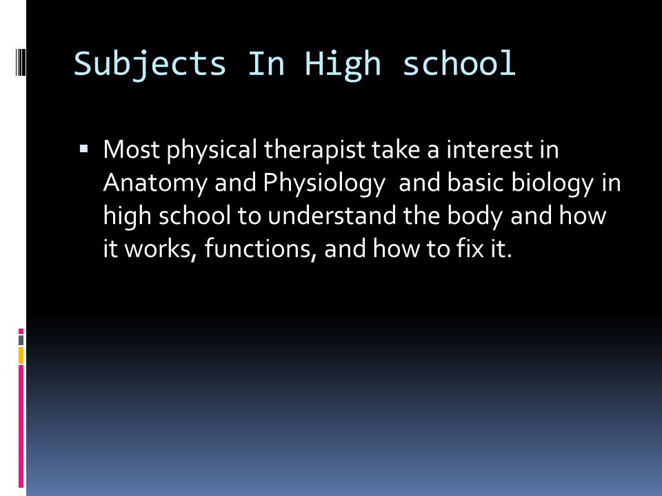 Subjects In High school  Most physical therapist take a interest in Anatomy and Physiology and basic biology in high school to understand the body and how it works, functions, and how to fix it.