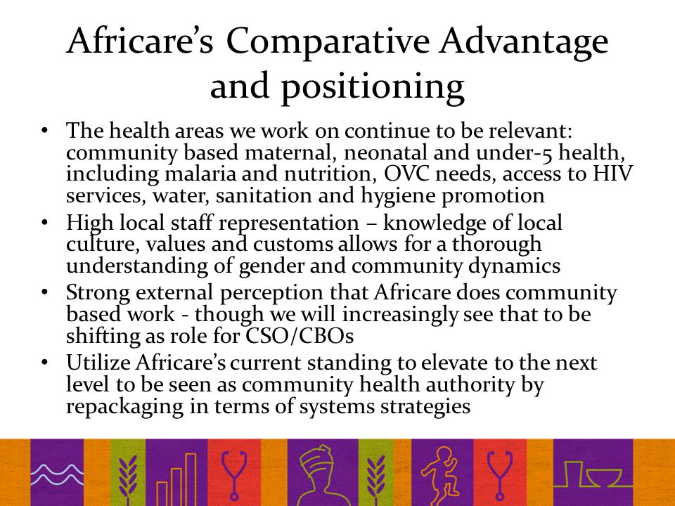 Africare’s Comparative Advantage and positioning The health areas we work on continue to be relevant: community based maternal, neonatal and under-5 health, including malaria and nutrition, OVC needs, access to HIV services, water, sanitation and hygiene promotion High local staff representation – knowledge of local culture, values and customs allows for a thorough understanding of gender and community dynamics Strong external perception that Africare does community based work - though we will increasingly see that to be shifting as role for CSO/CBOs Utilize Africare’s current standing to elevate to the next level to be seen as community health authority by repackaging in terms of systems strategies