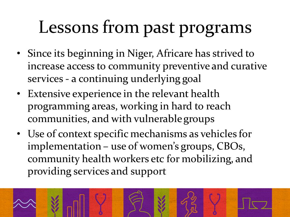 Lessons from past programs Since its beginning in Niger, Africare has strived to increase access to community preventive and curative services - a continuing underlying goal Extensive experience in the relevant health programming areas, working in hard to reach communities, and with vulnerable groups Use of context specific mechanisms as vehicles for implementation – use of women’s groups, CBOs, community health workers etc for mobilizing, and providing services and support