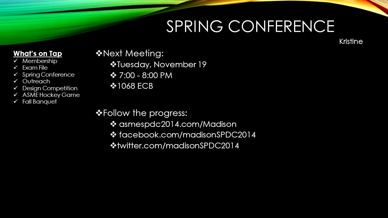 SPRING CONFERENCE  Next Meeting:  Tuesday, November 19  7:00 - 8:00 PM  1068 ECB  Follow the progress:  asmespdc2014.com/Madison  facebook.com/madisonSPDC2014  twitter.com/madisonSPDC2014 Kristine What’s on Tap Membership Exam File Spring Conference Outreach Design Competition ASME Hockey Game Fall Banquet