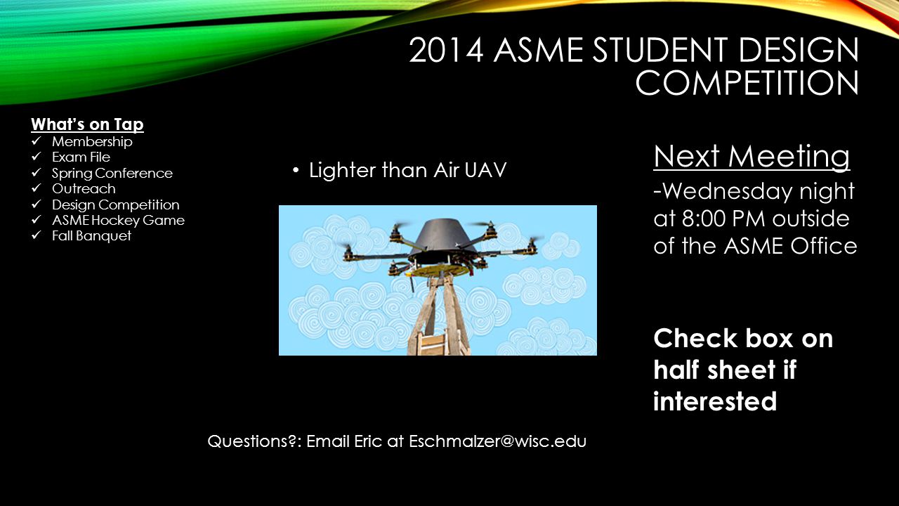 2014 ASME STUDENT DESIGN COMPETITION Lighter than Air UAV Next Meeting - Wednesday night at 8:00 PM outside of the ASME Office Check box on half sheet if interested Questions :  Eric at What’s on Tap Membership Exam File Spring Conference Outreach Design Competition ASME Hockey Game Fall Banquet
