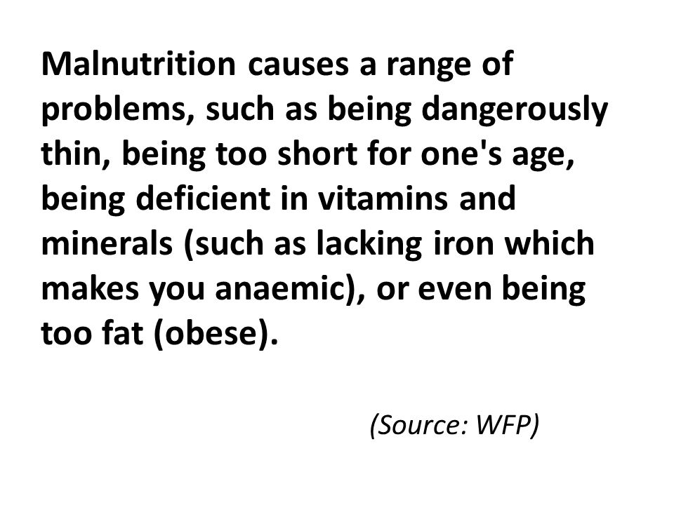 Malnutrition causes a range of problems, such as being dangerously thin, being too short for one s age, being deficient in vitamins and minerals (such as lacking iron which makes you anaemic), or even being too fat (obese).
