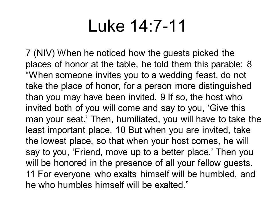 7 (NIV) When he noticed how the guests picked the places of honor at the table, he told them this parable: 8 When someone invites you to a wedding feast, do not take the place of honor, for a person more distinguished than you may have been invited.