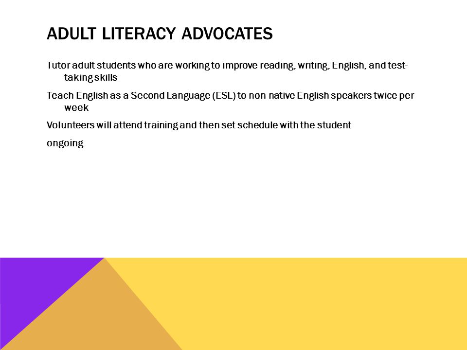 ADULT LITERACY ADVOCATES Tutor adult students who are working to improve reading, writing, English, and test- taking skills Teach English as a Second Language (ESL) to non-native English speakers twice per week Volunteers will attend training and then set schedule with the student ongoing