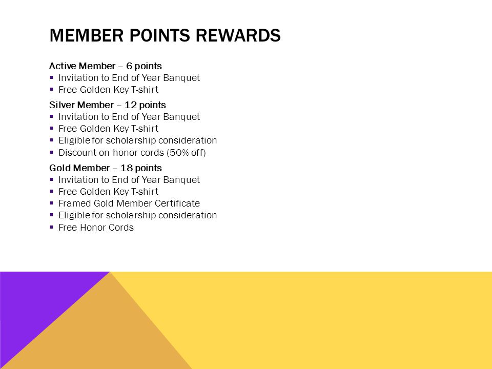 MEMBER POINTS REWARDS Active Member – 6 points  Invitation to End of Year Banquet  Free Golden Key T-shirt Silver Member – 12 points  Invitation to End of Year Banquet  Free Golden Key T-shirt  Eligible for scholarship consideration  Discount on honor cords (50% off) Gold Member – 18 points  Invitation to End of Year Banquet  Free Golden Key T-shirt  Framed Gold Member Certificate  Eligible for scholarship consideration  Free Honor Cords