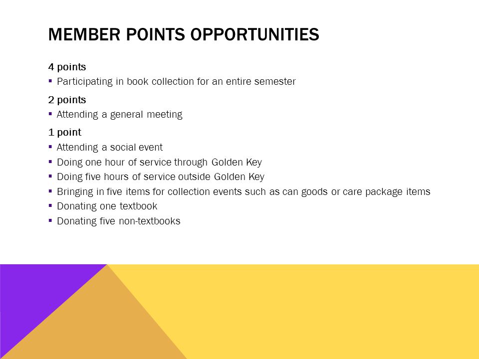 MEMBER POINTS OPPORTUNITIES 4 points  Participating in book collection for an entire semester 2 points  Attending a general meeting 1 point  Attending a social event  Doing one hour of service through Golden Key  Doing five hours of service outside Golden Key  Bringing in five items for collection events such as can goods or care package items  Donating one textbook  Donating five non-textbooks