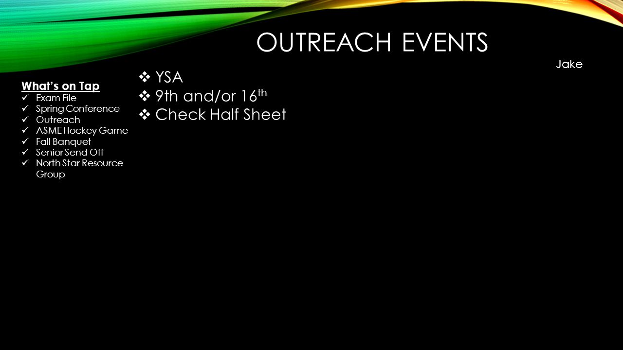 OUTREACH EVENTS Jake  YSA  9th and/or 16 th  Check Half Sheet What’s on Tap Exam File Spring Conference Outreach ASME Hockey Game Fall Banquet Senior Send Off North Star Resource Group