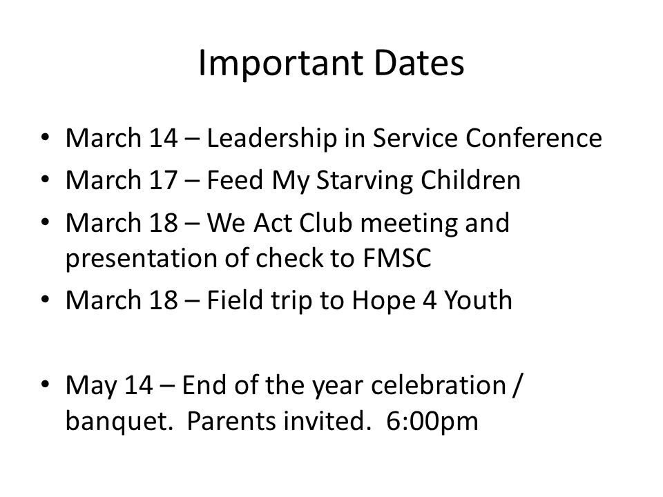 Important Dates March 14 – Leadership in Service Conference March 17 – Feed My Starving Children March 18 – We Act Club meeting and presentation of check to FMSC March 18 – Field trip to Hope 4 Youth May 14 – End of the year celebration / banquet.