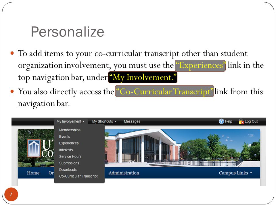 Personalize 7 To add items to your co-curricular transcript other than student organization involvement, you must use the Experiences link in the top navigation bar, under My Involvement. You also directly access the Co-Curricular Transcript link from this navigation bar.