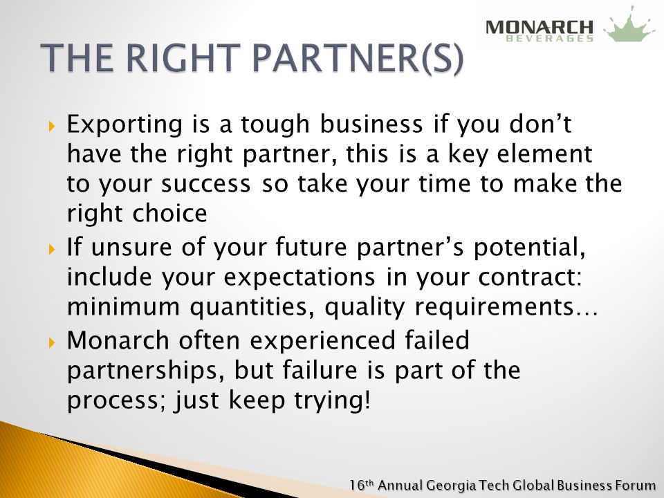  Exporting is a tough business if you don’t have the right partner, this is a key element to your success so take your time to make the right choice  If unsure of your future partner’s potential, include your expectations in your contract: minimum quantities, quality requirements…  Monarch often experienced failed partnerships, but failure is part of the process; just keep trying.